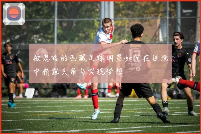 被忽略的西藏足球明星如何在逆境中崭露头角与实现梦想