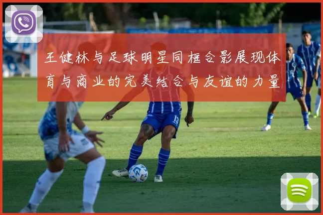 王健林与足球明星同框合影展现体育与商业的完美结合与友谊的力量