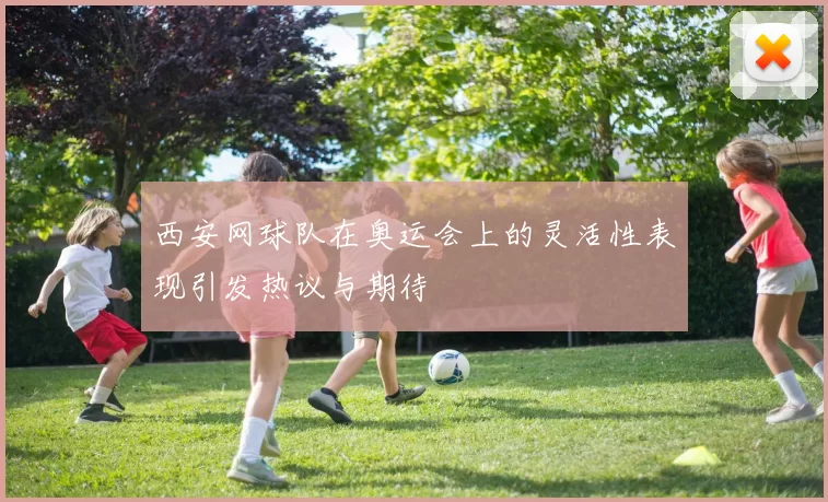 西安网球队在奥运会上的灵活性表现引发热议与期待