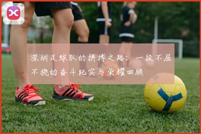 深圳足球队的拼搏之路：一段不屈不挠的奋斗纪实与荣耀回顾
